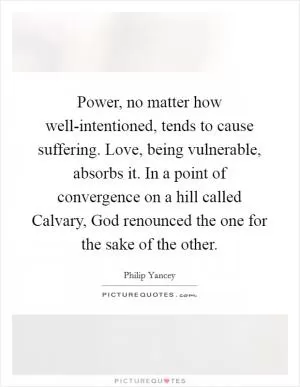 Power, no matter how well-intentioned, tends to cause suffering. Love, being vulnerable, absorbs it. In a point of convergence on a hill called Calvary, God renounced the one for the sake of the other Picture Quote #1