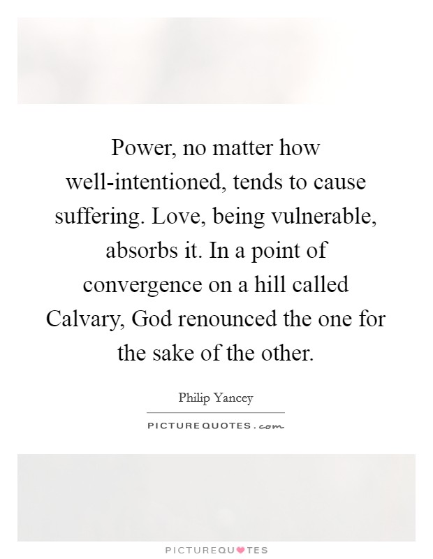 Power, no matter how well-intentioned, tends to cause suffering. Love, being vulnerable, absorbs it. In a point of convergence on a hill called Calvary, God renounced the one for the sake of the other Picture Quote #1