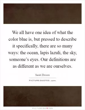 We all have one idea of what the color blue is, but pressed to describe it specifically, there are so many ways: the ocean, lapis lazuli, the sky, someone’s eyes. Our definitions are as different as we are ourselves Picture Quote #1