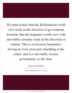 We must realize that the Reformation world view leads in the direction of government freedom. But the humanist world view with inevitable certainty leads in the direction of statism. This is so because humanists, having no God, must put something at the center, and it is inevitably society, government, or the state Picture Quote #1