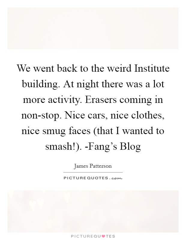 We went back to the weird Institute building. At night there was a lot more activity. Erasers coming in non-stop. Nice cars, nice clothes, nice smug faces (that I wanted to smash!). -Fang's Blog Picture Quote #1