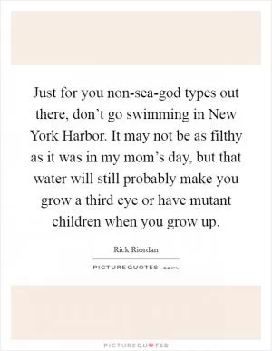 Just for you non-sea-god types out there, don’t go swimming in New York Harbor. It may not be as filthy as it was in my mom’s day, but that water will still probably make you grow a third eye or have mutant children when you grow up Picture Quote #1