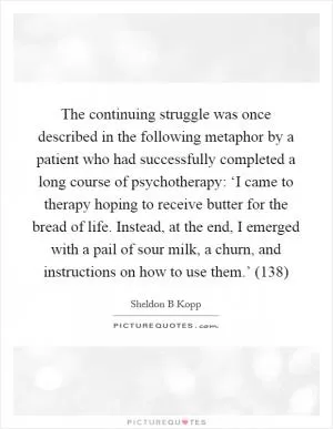 The continuing struggle was once described in the following metaphor by a patient who had successfully completed a long course of psychotherapy: ‘I came to therapy hoping to receive butter for the bread of life. Instead, at the end, I emerged with a pail of sour milk, a churn, and instructions on how to use them.’ (138) Picture Quote #1