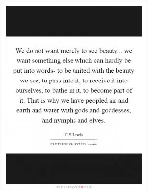 We do not want merely to see beauty... we want something else which can hardly be put into words- to be united with the beauty we see, to pass into it, to receive it into ourselves, to bathe in it, to become part of it. That is why we have peopled air and earth and water with gods and goddesses, and nymphs and elves Picture Quote #1