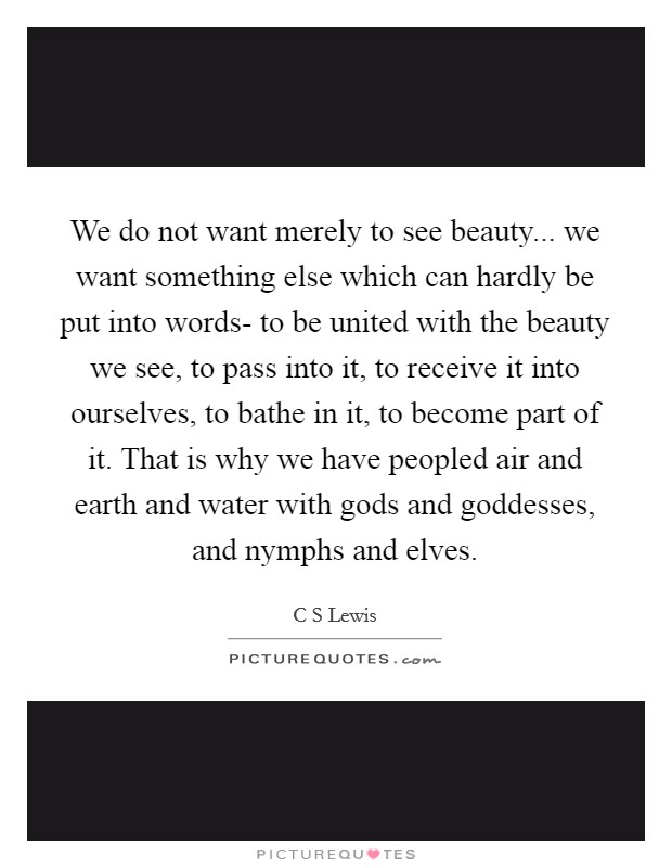 We do not want merely to see beauty... we want something else which can hardly be put into words- to be united with the beauty we see, to pass into it, to receive it into ourselves, to bathe in it, to become part of it. That is why we have peopled air and earth and water with gods and goddesses, and nymphs and elves Picture Quote #1