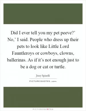 Did I ever tell you my pet peeve?’ No,’ I said. People who dress up their pets to look like Little Lord Fauntleroys or cowboys, clowns, ballerinas. As if it’s not enough just to be a dog or cat or turtle Picture Quote #1