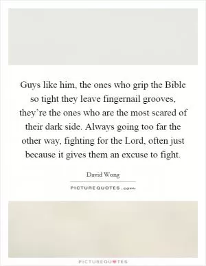 Guys like him, the ones who grip the Bible so tight they leave fingernail grooves, they’re the ones who are the most scared of their dark side. Always going too far the other way, fighting for the Lord, often just because it gives them an excuse to fight Picture Quote #1