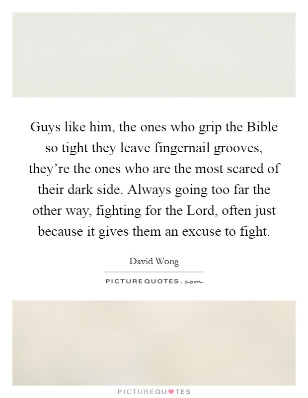 Guys like him, the ones who grip the Bible so tight they leave fingernail grooves, they're the ones who are the most scared of their dark side. Always going too far the other way, fighting for the Lord, often just because it gives them an excuse to fight Picture Quote #1