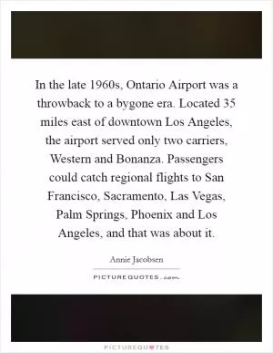 In the late 1960s, Ontario Airport was a throwback to a bygone era. Located 35 miles east of downtown Los Angeles, the airport served only two carriers, Western and Bonanza. Passengers could catch regional flights to San Francisco, Sacramento, Las Vegas, Palm Springs, Phoenix and Los Angeles, and that was about it Picture Quote #1