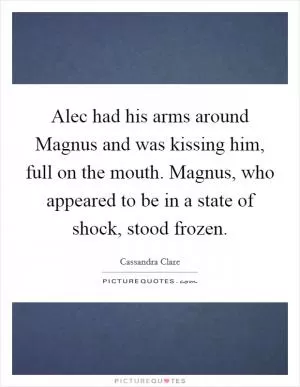 Alec had his arms around Magnus and was kissing him, full on the mouth. Magnus, who appeared to be in a state of shock, stood frozen Picture Quote #1