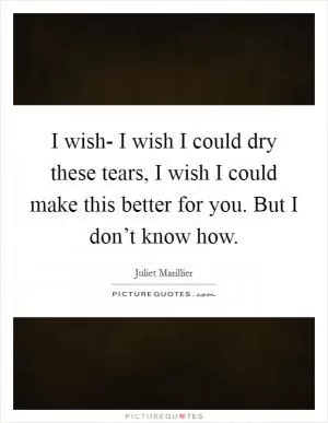 I wish- I wish I could dry these tears, I wish I could make this better for you. But I don’t know how Picture Quote #1