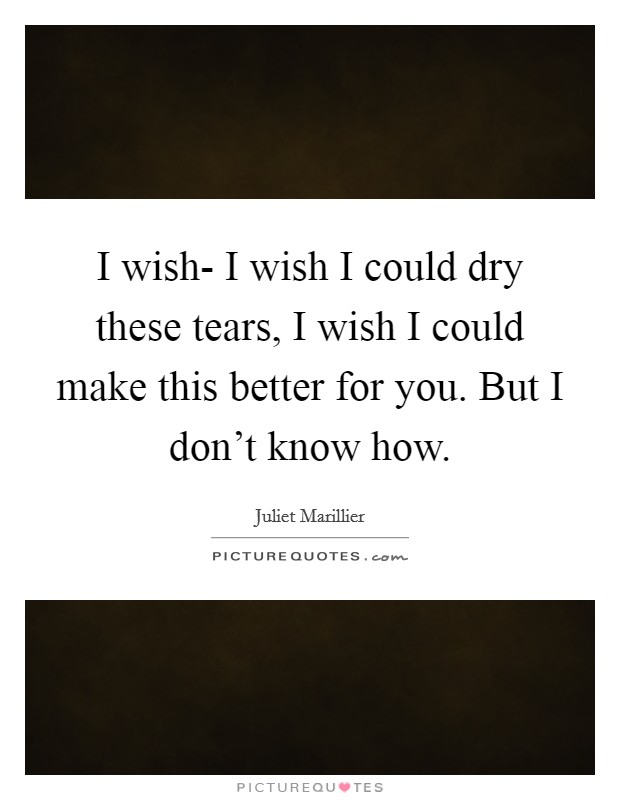 I wish- I wish I could dry these tears, I wish I could make this better for you. But I don't know how Picture Quote #1