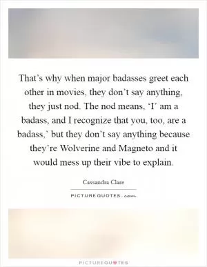 That’s why when major badasses greet each other in movies, they don’t say anything, they just nod. The nod means, ‘I’ am a badass, and I recognize that you, too, are a badass,’ but they don’t say anything because they’re Wolverine and Magneto and it would mess up their vibe to explain Picture Quote #1