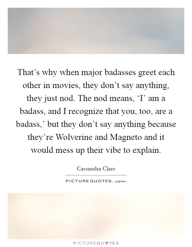 That's why when major badasses greet each other in movies, they don't say anything, they just nod. The nod means, ‘I' am a badass, and I recognize that you, too, are a badass,' but they don't say anything because they're Wolverine and Magneto and it would mess up their vibe to explain Picture Quote #1