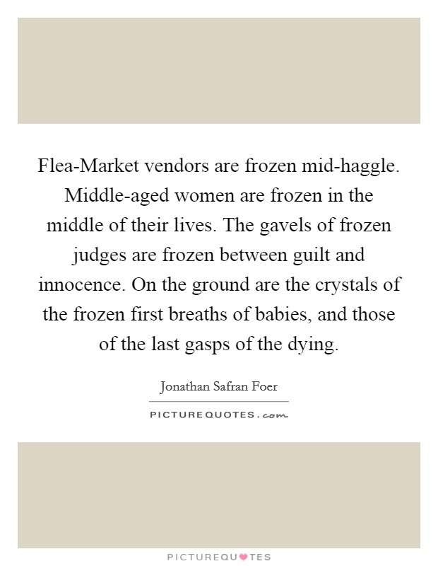 Flea-Market vendors are frozen mid-haggle. Middle-aged women are frozen in the middle of their lives. The gavels of frozen judges are frozen between guilt and innocence. On the ground are the crystals of the frozen first breaths of babies, and those of the last gasps of the dying Picture Quote #1