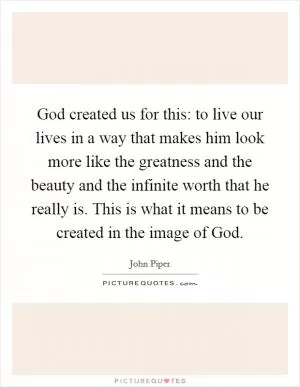 God created us for this: to live our lives in a way that makes him look more like the greatness and the beauty and the infinite worth that he really is. This is what it means to be created in the image of God Picture Quote #1