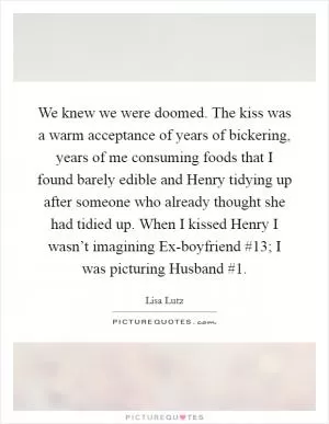 We knew we were doomed. The kiss was a warm acceptance of years of bickering, years of me consuming foods that I found barely edible and Henry tidying up after someone who already thought she had tidied up. When I kissed Henry I wasn’t imagining Ex-boyfriend #13; I was picturing Husband #1 Picture Quote #1