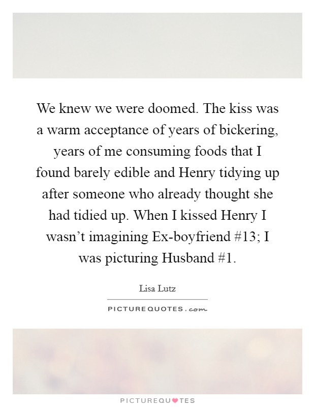 We knew we were doomed. The kiss was a warm acceptance of years of bickering, years of me consuming foods that I found barely edible and Henry tidying up after someone who already thought she had tidied up. When I kissed Henry I wasn't imagining Ex-boyfriend #13; I was picturing Husband #1 Picture Quote #1