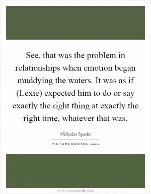 See, that was the problem in relationships when emotion began muddying the waters. It was as if (Lexie) expected him to do or say exactly the right thing at exactly the right time, whatever that was Picture Quote #1