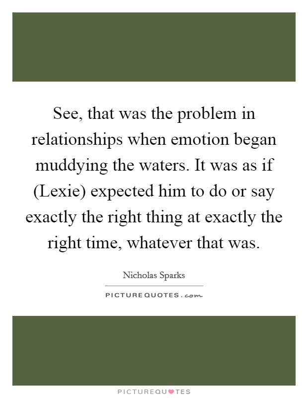 See, that was the problem in relationships when emotion began muddying the waters. It was as if (Lexie) expected him to do or say exactly the right thing at exactly the right time, whatever that was Picture Quote #1