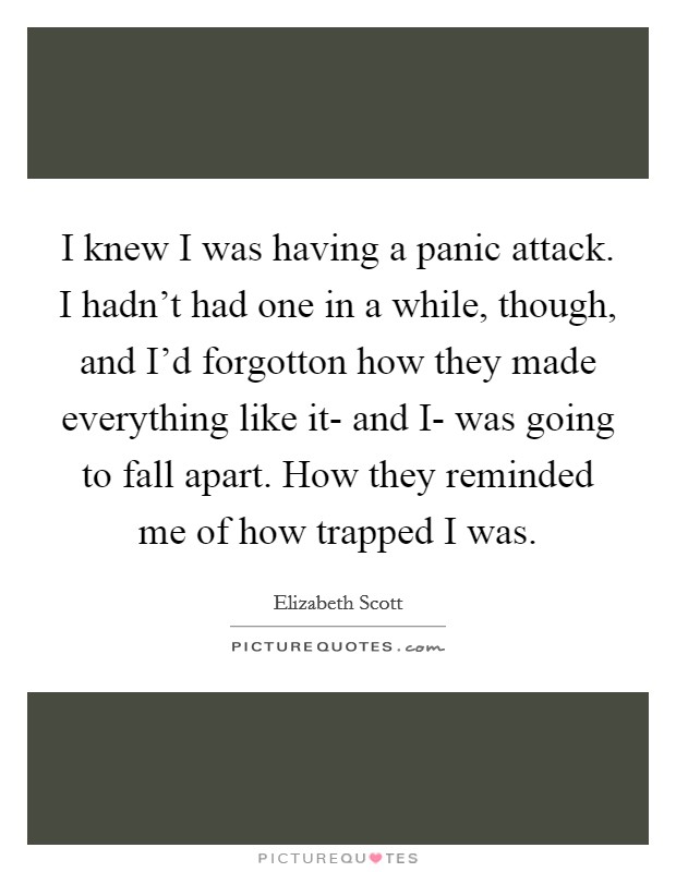 I knew I was having a panic attack. I hadn't had one in a while, though, and I'd forgotton how they made everything like it- and I- was going to fall apart. How they reminded me of how trapped I was Picture Quote #1