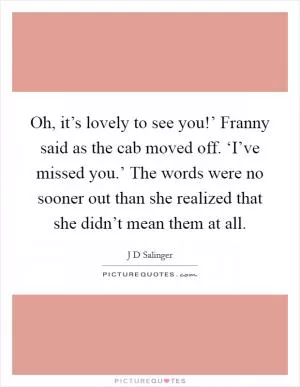 Oh, it’s lovely to see you!’ Franny said as the cab moved off. ‘I’ve missed you.’ The words were no sooner out than she realized that she didn’t mean them at all Picture Quote #1