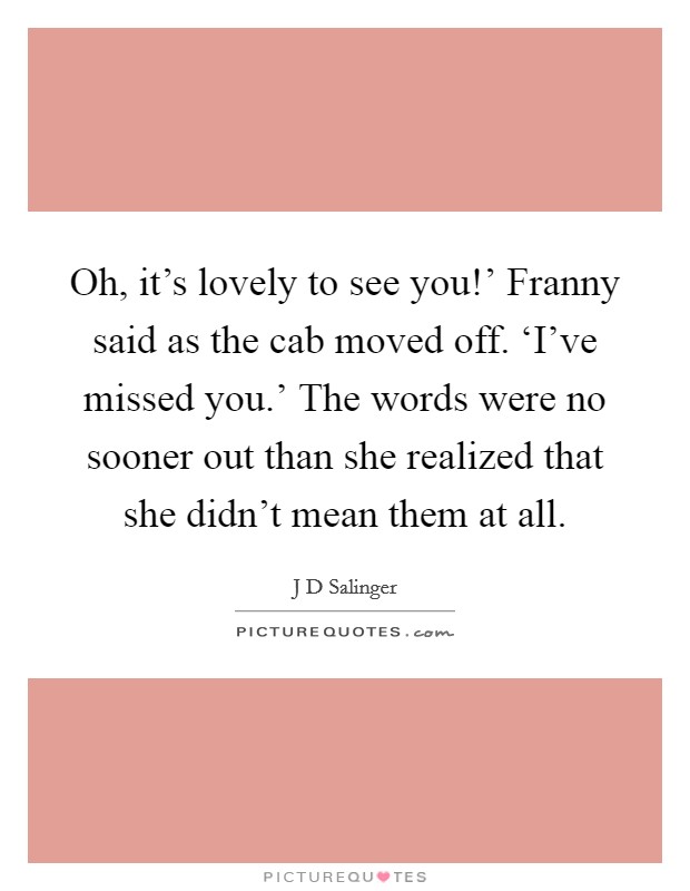 Oh, it's lovely to see you!' Franny said as the cab moved off. ‘I've missed you.' The words were no sooner out than she realized that she didn't mean them at all Picture Quote #1