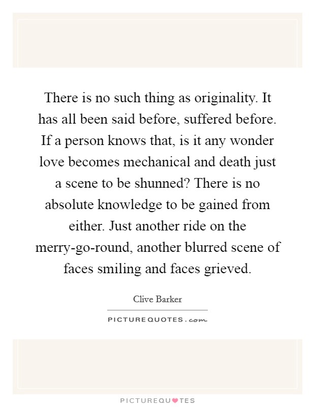 There is no such thing as originality. It has all been said before, suffered before. If a person knows that, is it any wonder love becomes mechanical and death just a scene to be shunned? There is no absolute knowledge to be gained from either. Just another ride on the merry-go-round, another blurred scene of faces smiling and faces grieved Picture Quote #1