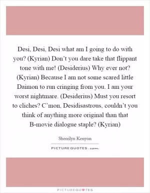 Desi, Desi, Desi what am I going to do with you? (Kyrian) Don’t you dare take that flippant tone with me! (Desiderius) Why ever not? (Kyrian) Because I am not some scared little Daimon to run cringing from you. I am your worst nightmare. (Desiderius) Must you resort to cliches? C’mon, Desidisastrous, couldn’t you think of anything more original than that B-movie dialogue staple? (Kyrian) Picture Quote #1