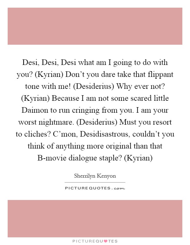 Desi, Desi, Desi what am I going to do with you? (Kyrian) Don't you dare take that flippant tone with me! (Desiderius) Why ever not? (Kyrian) Because I am not some scared little Daimon to run cringing from you. I am your worst nightmare. (Desiderius) Must you resort to cliches? C'mon, Desidisastrous, couldn't you think of anything more original than that B-movie dialogue staple? (Kyrian) Picture Quote #1