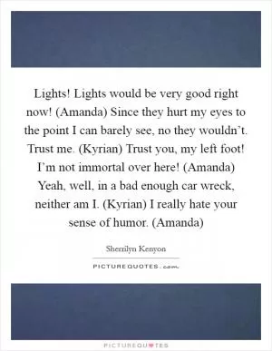 Lights! Lights would be very good right now! (Amanda) Since they hurt my eyes to the point I can barely see, no they wouldn’t. Trust me. (Kyrian) Trust you, my left foot! I’m not immortal over here! (Amanda) Yeah, well, in a bad enough car wreck, neither am I. (Kyrian) I really hate your sense of humor. (Amanda) Picture Quote #1