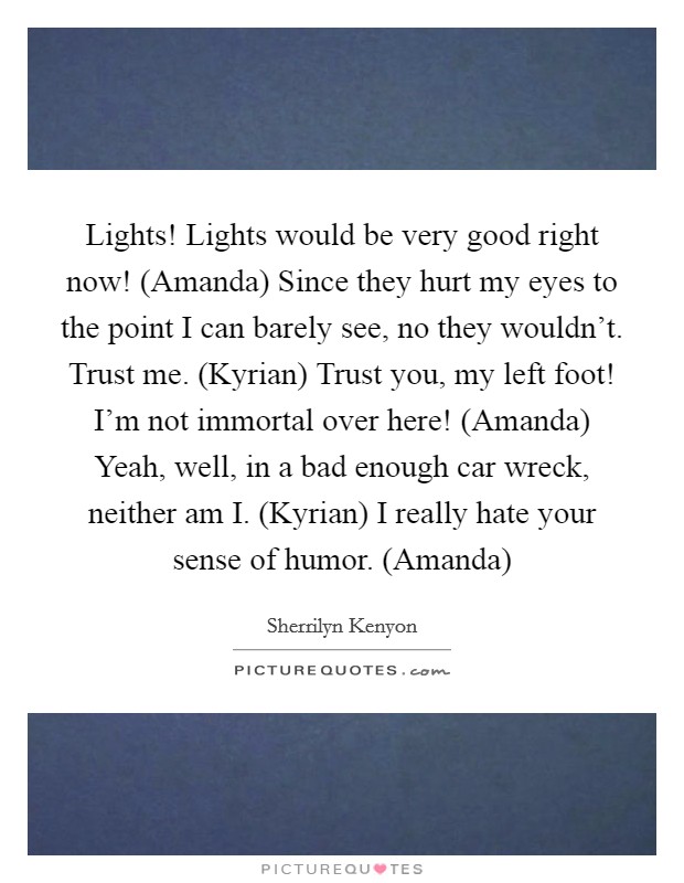 Lights! Lights would be very good right now! (Amanda) Since they hurt my eyes to the point I can barely see, no they wouldn't. Trust me. (Kyrian) Trust you, my left foot! I'm not immortal over here! (Amanda) Yeah, well, in a bad enough car wreck, neither am I. (Kyrian) I really hate your sense of humor. (Amanda) Picture Quote #1