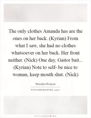 The only clothes Amanda has are the ones on her back. (Kyrian) From what I saw, she had no clothes whatsoever on her back. Her front neither. (Nick) One day, Gaitor bait... (Kyrian) Note to self- be nice to woman, keep mouth shut. (Nick) Picture Quote #1