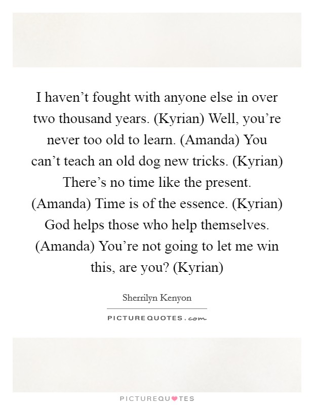 I haven't fought with anyone else in over two thousand years. (Kyrian) Well, you're never too old to learn. (Amanda) You can't teach an old dog new tricks. (Kyrian) There's no time like the present. (Amanda) Time is of the essence. (Kyrian) God helps those who help themselves. (Amanda) You're not going to let me win this, are you? (Kyrian) Picture Quote #1