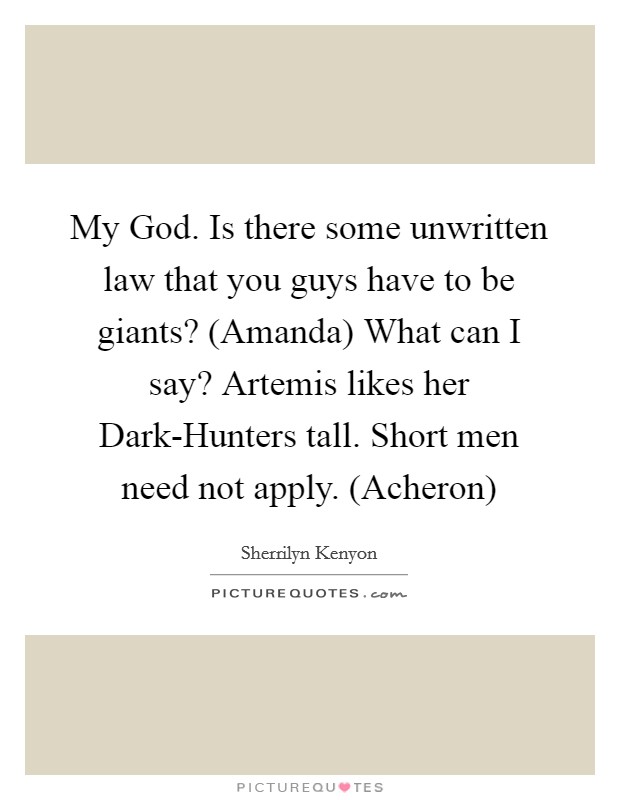 My God. Is there some unwritten law that you guys have to be giants? (Amanda) What can I say? Artemis likes her Dark-Hunters tall. Short men need not apply. (Acheron) Picture Quote #1