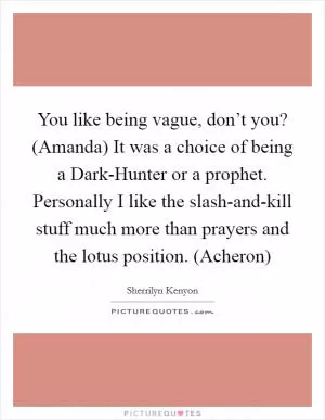 You like being vague, don’t you? (Amanda) It was a choice of being a Dark-Hunter or a prophet. Personally I like the slash-and-kill stuff much more than prayers and the lotus position. (Acheron) Picture Quote #1