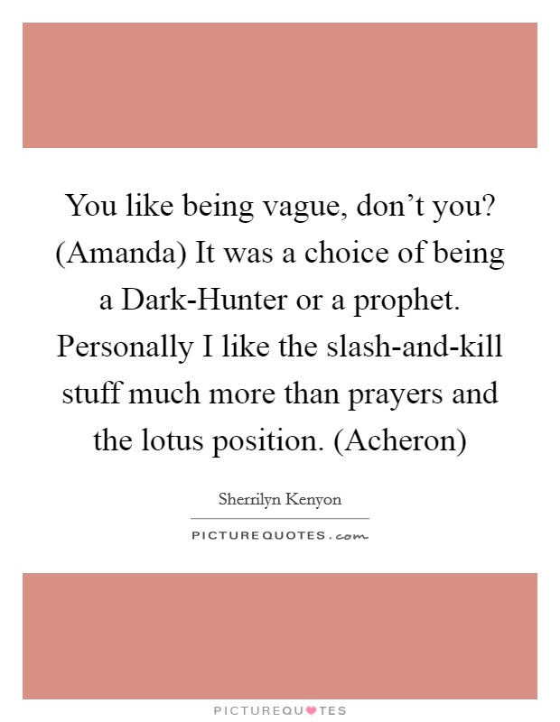 You like being vague, don't you? (Amanda) It was a choice of being a Dark-Hunter or a prophet. Personally I like the slash-and-kill stuff much more than prayers and the lotus position. (Acheron) Picture Quote #1