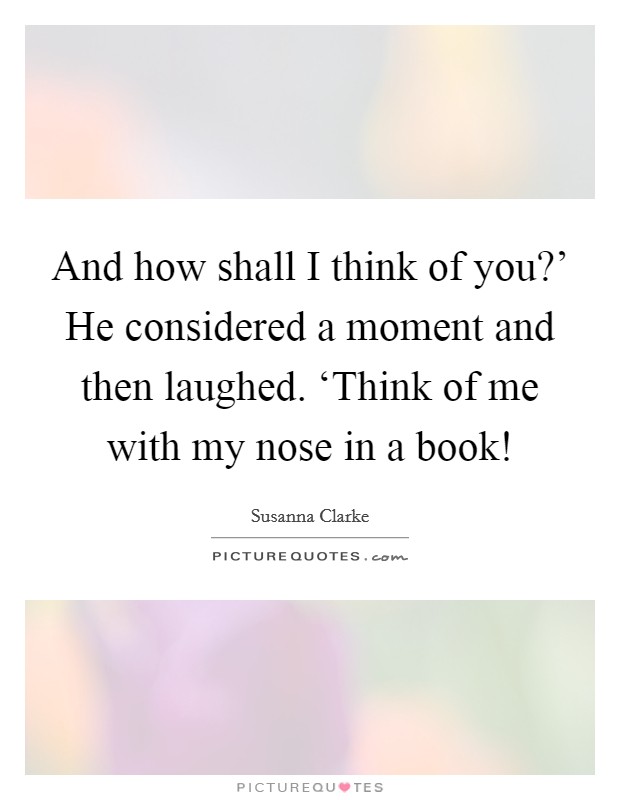 And how shall I think of you?' He considered a moment and then laughed. ‘Think of me with my nose in a book! Picture Quote #1