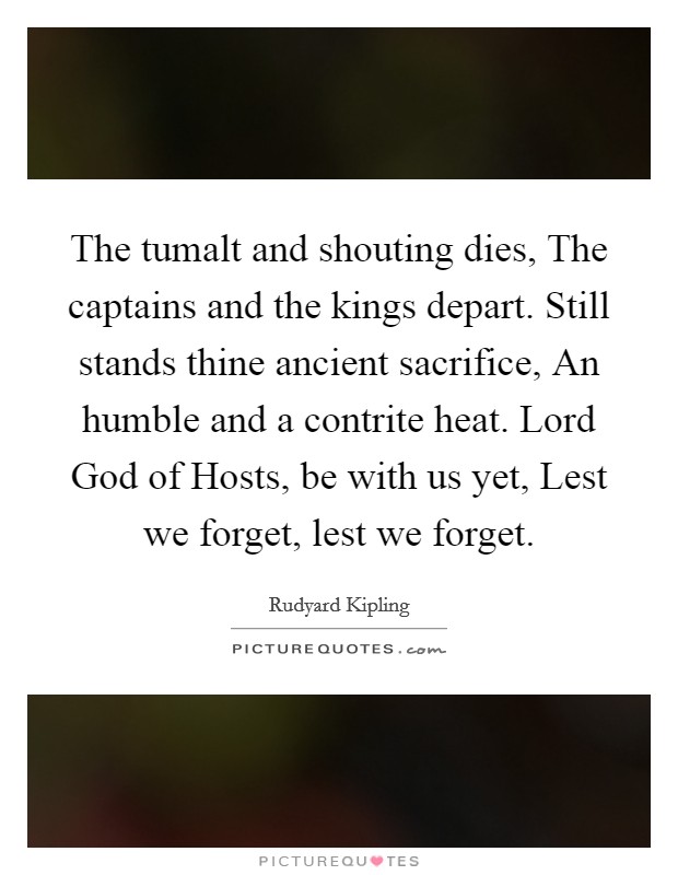 The tumalt and shouting dies, The captains and the kings depart. Still stands thine ancient sacrifice, An humble and a contrite heat. Lord God of Hosts, be with us yet, Lest we forget, lest we forget Picture Quote #1