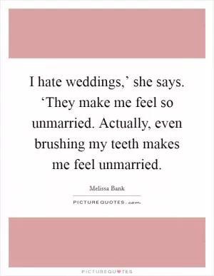 I hate weddings,’ she says. ‘They make me feel so unmarried. Actually, even brushing my teeth makes me feel unmarried Picture Quote #1