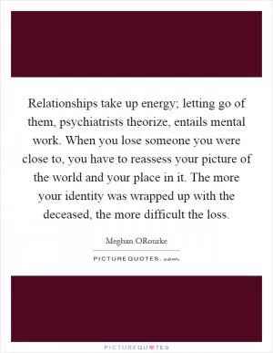 Relationships take up energy; letting go of them, psychiatrists theorize, entails mental work. When you lose someone you were close to, you have to reassess your picture of the world and your place in it. The more your identity was wrapped up with the deceased, the more difficult the loss Picture Quote #1