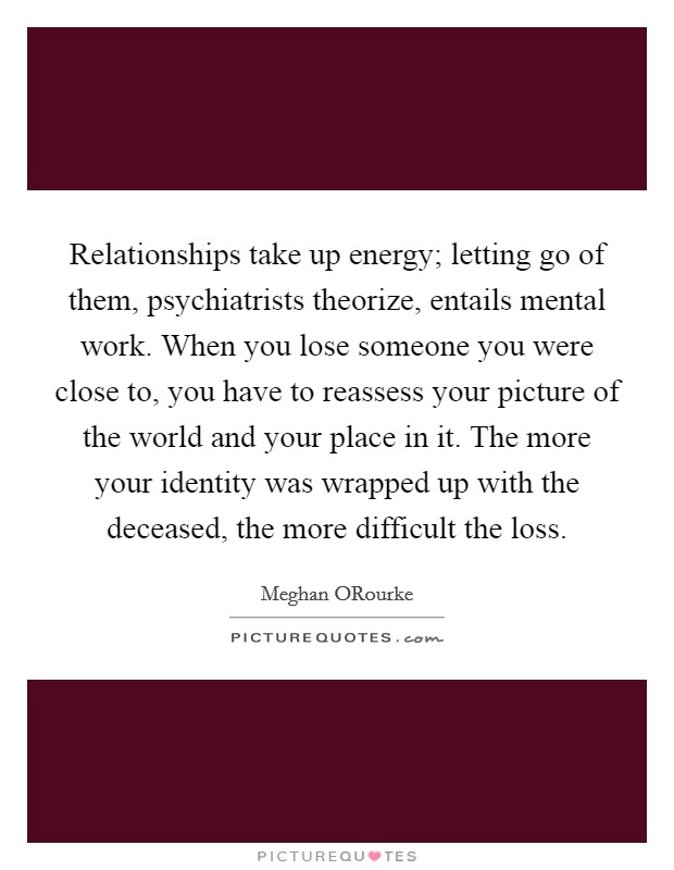 Relationships take up energy; letting go of them, psychiatrists theorize, entails mental work. When you lose someone you were close to, you have to reassess your picture of the world and your place in it. The more your identity was wrapped up with the deceased, the more difficult the loss Picture Quote #1