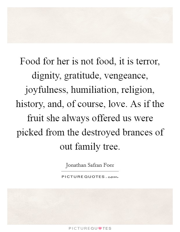 Food for her is not food, it is terror, dignity, gratitude, vengeance, joyfulness, humiliation, religion, history, and, of course, love. As if the fruit she always offered us were picked from the destroyed brances of out family tree Picture Quote #1