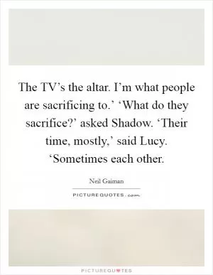 The TV’s the altar. I’m what people are sacrificing to.’ ‘What do they sacrifice?’ asked Shadow. ‘Their time, mostly,’ said Lucy. ‘Sometimes each other Picture Quote #1