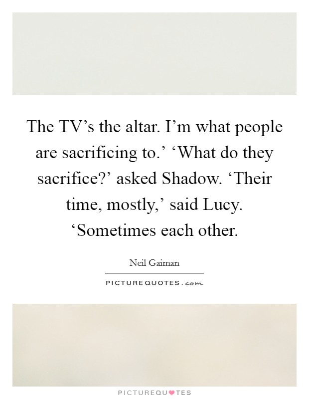 The TV's the altar. I'm what people are sacrificing to.' ‘What do they sacrifice?' asked Shadow. ‘Their time, mostly,' said Lucy. ‘Sometimes each other Picture Quote #1