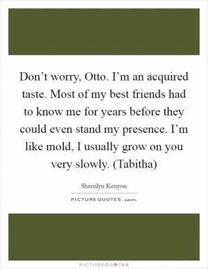 Don’t worry, Otto. I’m an acquired taste. Most of my best friends had to know me for years before they could even stand my presence. I’m like mold, I usually grow on you very slowly. (Tabitha) Picture Quote #1