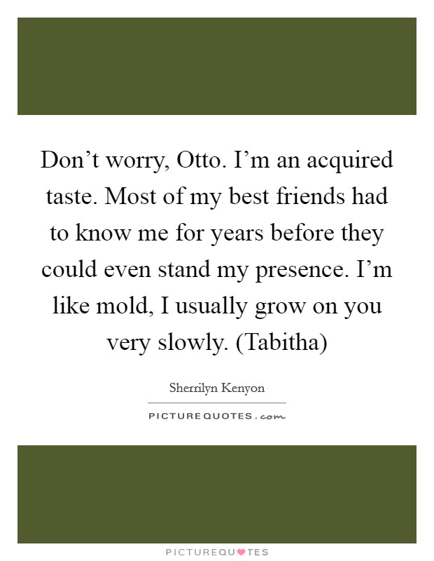 Don't worry, Otto. I'm an acquired taste. Most of my best friends had to know me for years before they could even stand my presence. I'm like mold, I usually grow on you very slowly. (Tabitha) Picture Quote #1