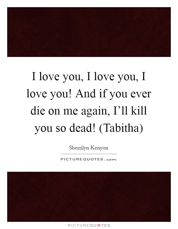 I love you, I love you, I love you! And if you ever die on me again, I'll kill you so dead! (Tabitha) Picture Quote #1