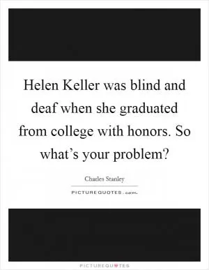 Helen Keller was blind and deaf when she graduated from college with honors. So what’s your problem? Picture Quote #1