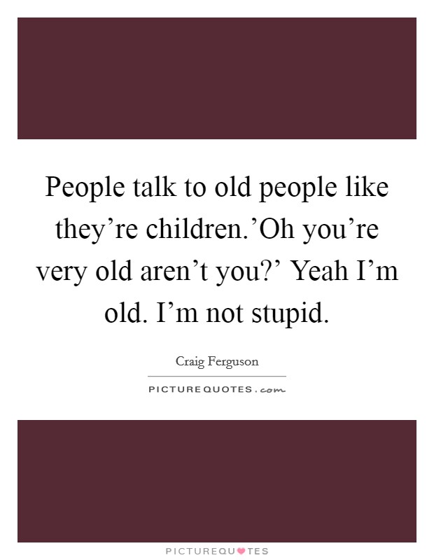 People talk to old people like they're children.'Oh you're very old aren't you?' Yeah I'm old. I'm not stupid Picture Quote #1